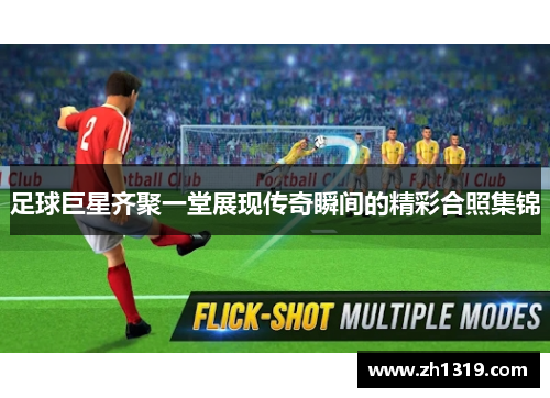 足球巨星齐聚一堂展现传奇瞬间的精彩合照集锦